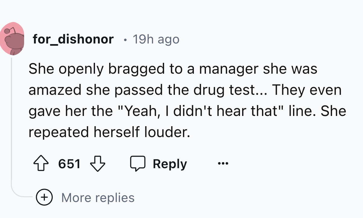 circle - for_dishonor . 19h ago She openly bragged to a manager she was amazed she passed the drug test... They even gave her the "Yeah, I didn't hear that" line. She repeated herself louder. 651 More replies